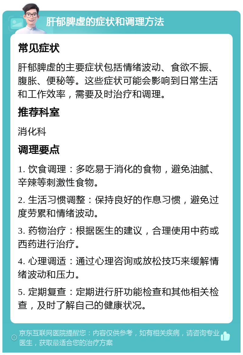 肝郁脾虚的症状和调理方法 常见症状 肝郁脾虚的主要症状包括情绪波动、食欲不振、腹胀、便秘等。这些症状可能会影响到日常生活和工作效率，需要及时治疗和调理。 推荐科室 消化科 调理要点 1. 饮食调理：多吃易于消化的食物，避免油腻、辛辣等刺激性食物。 2. 生活习惯调整：保持良好的作息习惯，避免过度劳累和情绪波动。 3. 药物治疗：根据医生的建议，合理使用中药或西药进行治疗。 4. 心理调适：通过心理咨询或放松技巧来缓解情绪波动和压力。 5. 定期复查：定期进行肝功能检查和其他相关检查，及时了解自己的健康状况。