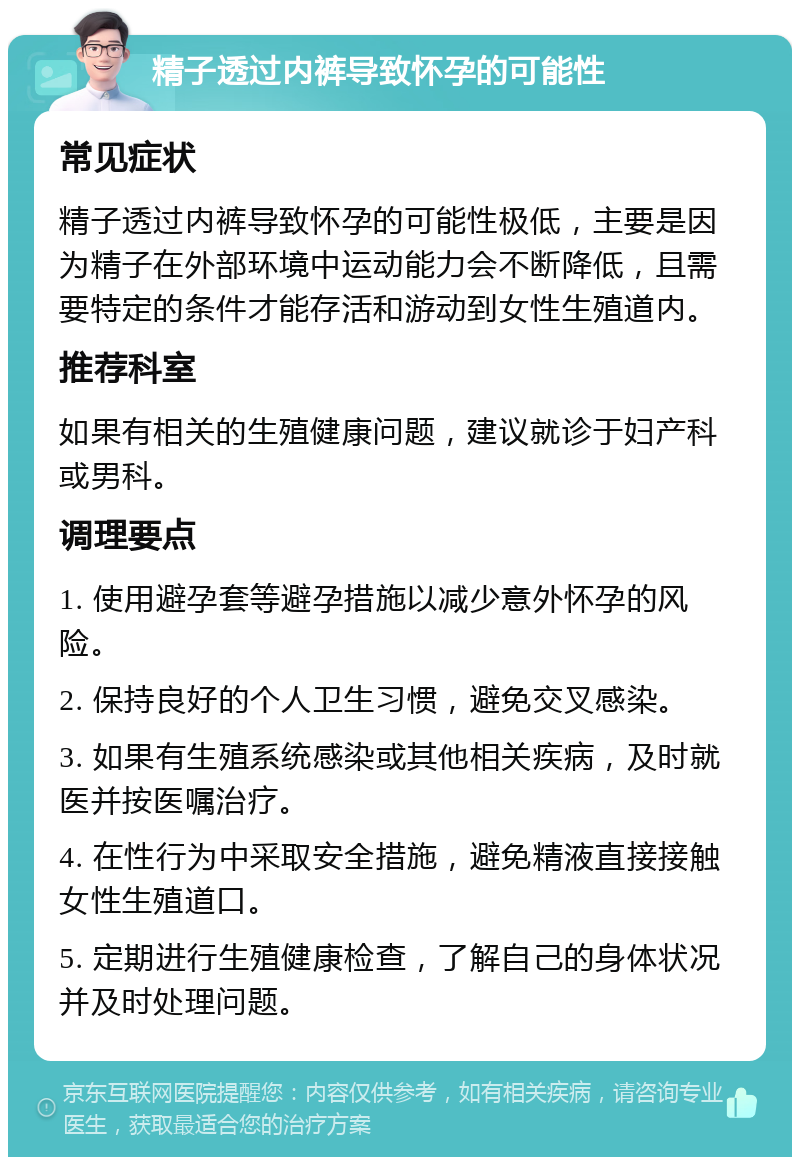 精子透过内裤导致怀孕的可能性 常见症状 精子透过内裤导致怀孕的可能性极低，主要是因为精子在外部环境中运动能力会不断降低，且需要特定的条件才能存活和游动到女性生殖道内。 推荐科室 如果有相关的生殖健康问题，建议就诊于妇产科或男科。 调理要点 1. 使用避孕套等避孕措施以减少意外怀孕的风险。 2. 保持良好的个人卫生习惯，避免交叉感染。 3. 如果有生殖系统感染或其他相关疾病，及时就医并按医嘱治疗。 4. 在性行为中采取安全措施，避免精液直接接触女性生殖道口。 5. 定期进行生殖健康检查，了解自己的身体状况并及时处理问题。