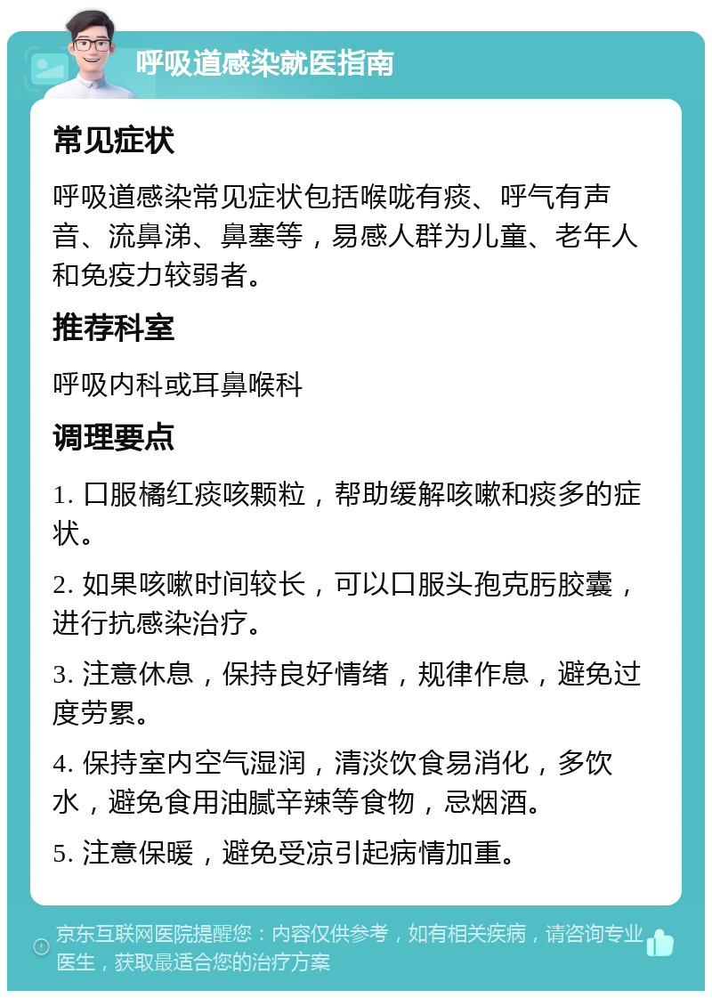 呼吸道感染就医指南 常见症状 呼吸道感染常见症状包括喉咙有痰、呼气有声音、流鼻涕、鼻塞等，易感人群为儿童、老年人和免疫力较弱者。 推荐科室 呼吸内科或耳鼻喉科 调理要点 1. 口服橘红痰咳颗粒，帮助缓解咳嗽和痰多的症状。 2. 如果咳嗽时间较长，可以口服头孢克肟胶囊，进行抗感染治疗。 3. 注意休息，保持良好情绪，规律作息，避免过度劳累。 4. 保持室内空气湿润，清淡饮食易消化，多饮水，避免食用油腻辛辣等食物，忌烟酒。 5. 注意保暖，避免受凉引起病情加重。