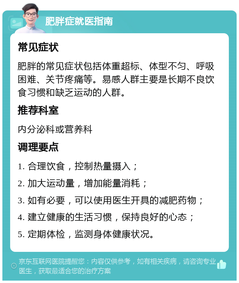 肥胖症就医指南 常见症状 肥胖的常见症状包括体重超标、体型不匀、呼吸困难、关节疼痛等。易感人群主要是长期不良饮食习惯和缺乏运动的人群。 推荐科室 内分泌科或营养科 调理要点 1. 合理饮食，控制热量摄入； 2. 加大运动量，增加能量消耗； 3. 如有必要，可以使用医生开具的减肥药物； 4. 建立健康的生活习惯，保持良好的心态； 5. 定期体检，监测身体健康状况。