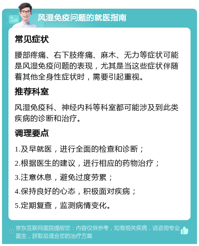 风湿免疫问题的就医指南 常见症状 腰部疼痛、右下肢疼痛、麻木、无力等症状可能是风湿免疫问题的表现，尤其是当这些症状伴随着其他全身性症状时，需要引起重视。 推荐科室 风湿免疫科、神经内科等科室都可能涉及到此类疾病的诊断和治疗。 调理要点 1.及早就医，进行全面的检查和诊断； 2.根据医生的建议，进行相应的药物治疗； 3.注意休息，避免过度劳累； 4.保持良好的心态，积极面对疾病； 5.定期复查，监测病情变化。