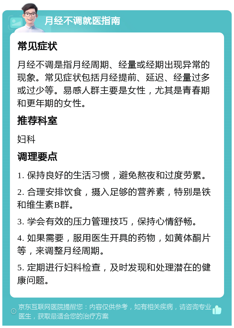 月经不调就医指南 常见症状 月经不调是指月经周期、经量或经期出现异常的现象。常见症状包括月经提前、延迟、经量过多或过少等。易感人群主要是女性，尤其是青春期和更年期的女性。 推荐科室 妇科 调理要点 1. 保持良好的生活习惯，避免熬夜和过度劳累。 2. 合理安排饮食，摄入足够的营养素，特别是铁和维生素B群。 3. 学会有效的压力管理技巧，保持心情舒畅。 4. 如果需要，服用医生开具的药物，如黄体酮片等，来调整月经周期。 5. 定期进行妇科检查，及时发现和处理潜在的健康问题。