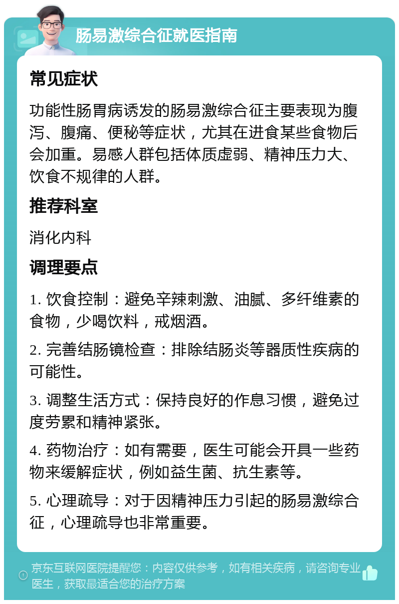 肠易激综合征就医指南 常见症状 功能性肠胃病诱发的肠易激综合征主要表现为腹泻、腹痛、便秘等症状，尤其在进食某些食物后会加重。易感人群包括体质虚弱、精神压力大、饮食不规律的人群。 推荐科室 消化内科 调理要点 1. 饮食控制：避免辛辣刺激、油腻、多纤维素的食物，少喝饮料，戒烟酒。 2. 完善结肠镜检查：排除结肠炎等器质性疾病的可能性。 3. 调整生活方式：保持良好的作息习惯，避免过度劳累和精神紧张。 4. 药物治疗：如有需要，医生可能会开具一些药物来缓解症状，例如益生菌、抗生素等。 5. 心理疏导：对于因精神压力引起的肠易激综合征，心理疏导也非常重要。