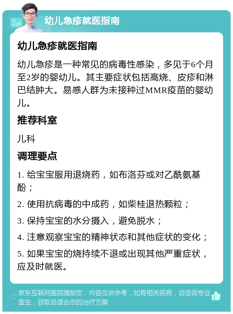 幼儿急疹就医指南 幼儿急疹就医指南 幼儿急疹是一种常见的病毒性感染，多见于6个月至2岁的婴幼儿。其主要症状包括高烧、皮疹和淋巴结肿大。易感人群为未接种过MMR疫苗的婴幼儿。 推荐科室 儿科 调理要点 1. 给宝宝服用退烧药，如布洛芬或对乙酰氨基酚； 2. 使用抗病毒的中成药，如柴桂退热颗粒； 3. 保持宝宝的水分摄入，避免脱水； 4. 注意观察宝宝的精神状态和其他症状的变化； 5. 如果宝宝的烧持续不退或出现其他严重症状，应及时就医。