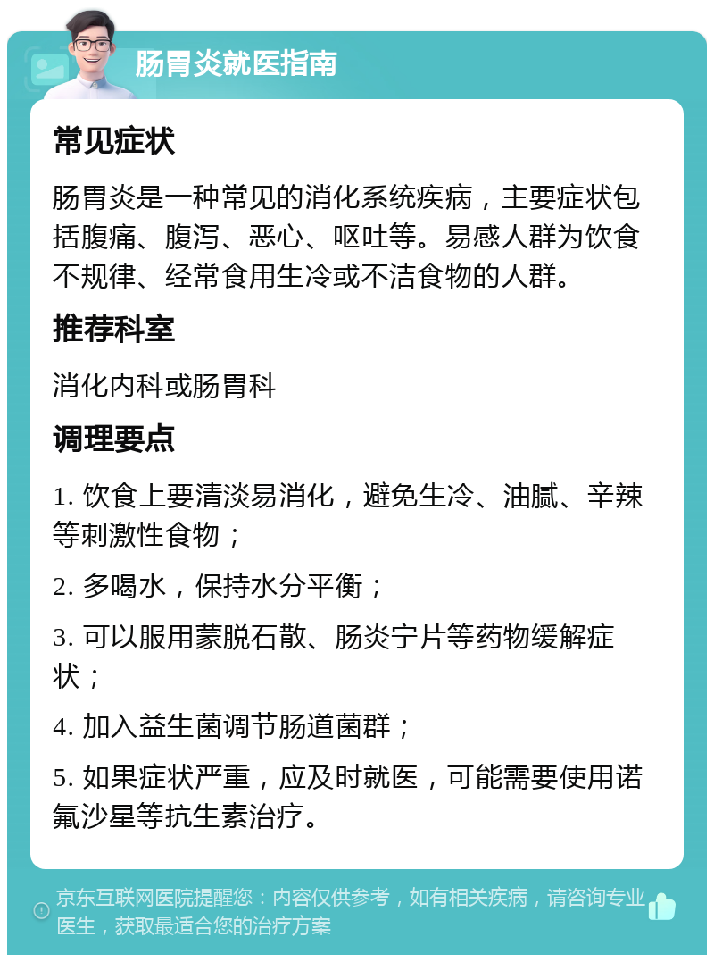 肠胃炎就医指南 常见症状 肠胃炎是一种常见的消化系统疾病，主要症状包括腹痛、腹泻、恶心、呕吐等。易感人群为饮食不规律、经常食用生冷或不洁食物的人群。 推荐科室 消化内科或肠胃科 调理要点 1. 饮食上要清淡易消化，避免生冷、油腻、辛辣等刺激性食物； 2. 多喝水，保持水分平衡； 3. 可以服用蒙脱石散、肠炎宁片等药物缓解症状； 4. 加入益生菌调节肠道菌群； 5. 如果症状严重，应及时就医，可能需要使用诺氟沙星等抗生素治疗。