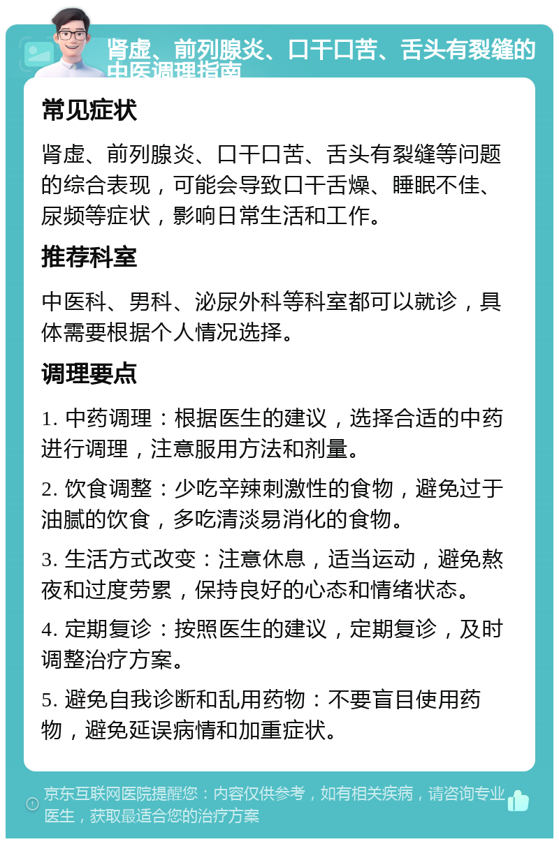 肾虚、前列腺炎、口干口苦、舌头有裂缝的中医调理指南 常见症状 肾虚、前列腺炎、口干口苦、舌头有裂缝等问题的综合表现，可能会导致口干舌燥、睡眠不佳、尿频等症状，影响日常生活和工作。 推荐科室 中医科、男科、泌尿外科等科室都可以就诊，具体需要根据个人情况选择。 调理要点 1. 中药调理：根据医生的建议，选择合适的中药进行调理，注意服用方法和剂量。 2. 饮食调整：少吃辛辣刺激性的食物，避免过于油腻的饮食，多吃清淡易消化的食物。 3. 生活方式改变：注意休息，适当运动，避免熬夜和过度劳累，保持良好的心态和情绪状态。 4. 定期复诊：按照医生的建议，定期复诊，及时调整治疗方案。 5. 避免自我诊断和乱用药物：不要盲目使用药物，避免延误病情和加重症状。