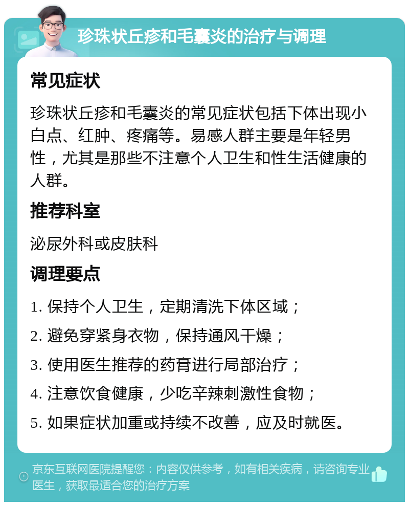 珍珠状丘疹和毛囊炎的治疗与调理 常见症状 珍珠状丘疹和毛囊炎的常见症状包括下体出现小白点、红肿、疼痛等。易感人群主要是年轻男性，尤其是那些不注意个人卫生和性生活健康的人群。 推荐科室 泌尿外科或皮肤科 调理要点 1. 保持个人卫生，定期清洗下体区域； 2. 避免穿紧身衣物，保持通风干燥； 3. 使用医生推荐的药膏进行局部治疗； 4. 注意饮食健康，少吃辛辣刺激性食物； 5. 如果症状加重或持续不改善，应及时就医。