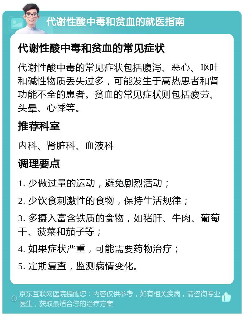 代谢性酸中毒和贫血的就医指南 代谢性酸中毒和贫血的常见症状 代谢性酸中毒的常见症状包括腹泻、恶心、呕吐和碱性物质丢失过多，可能发生于高热患者和肾功能不全的患者。贫血的常见症状则包括疲劳、头晕、心悸等。 推荐科室 内科、肾脏科、血液科 调理要点 1. 少做过量的运动，避免剧烈活动； 2. 少饮食刺激性的食物，保持生活规律； 3. 多摄入富含铁质的食物，如猪肝、牛肉、葡萄干、菠菜和茄子等； 4. 如果症状严重，可能需要药物治疗； 5. 定期复查，监测病情变化。