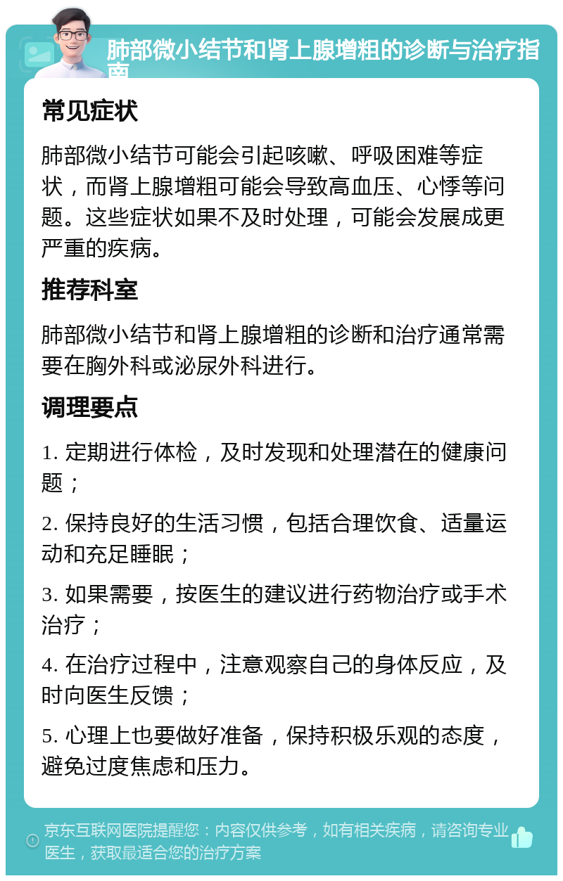 肺部微小结节和肾上腺增粗的诊断与治疗指南 常见症状 肺部微小结节可能会引起咳嗽、呼吸困难等症状，而肾上腺增粗可能会导致高血压、心悸等问题。这些症状如果不及时处理，可能会发展成更严重的疾病。 推荐科室 肺部微小结节和肾上腺增粗的诊断和治疗通常需要在胸外科或泌尿外科进行。 调理要点 1. 定期进行体检，及时发现和处理潜在的健康问题； 2. 保持良好的生活习惯，包括合理饮食、适量运动和充足睡眠； 3. 如果需要，按医生的建议进行药物治疗或手术治疗； 4. 在治疗过程中，注意观察自己的身体反应，及时向医生反馈； 5. 心理上也要做好准备，保持积极乐观的态度，避免过度焦虑和压力。