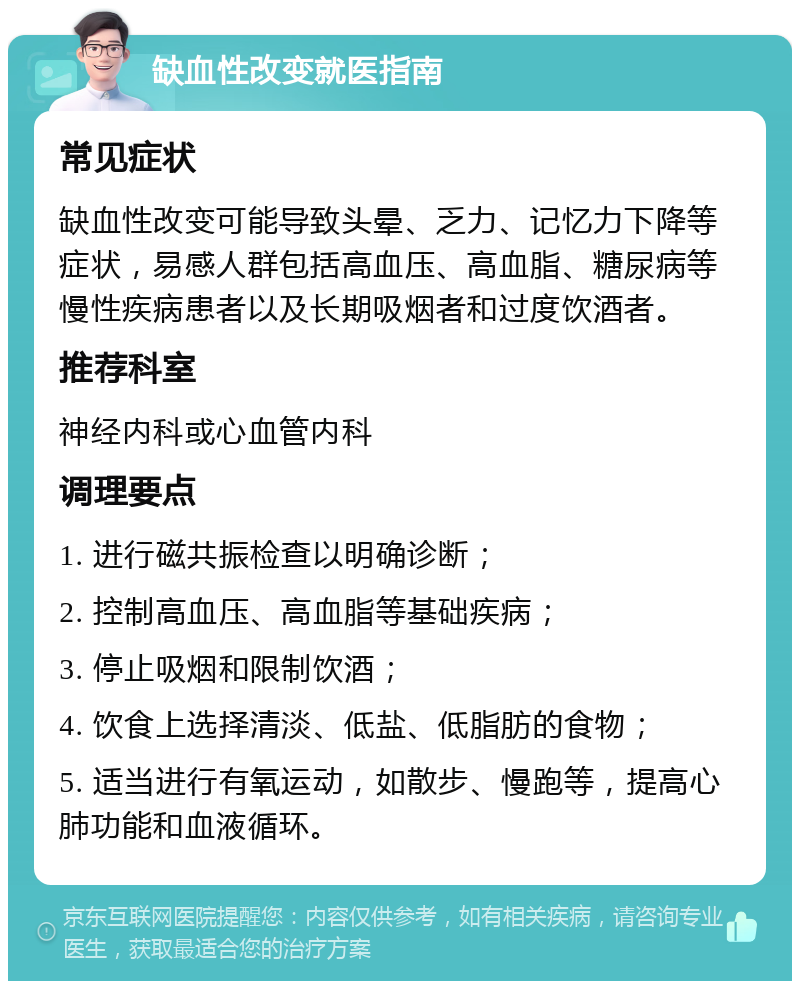 缺血性改变就医指南 常见症状 缺血性改变可能导致头晕、乏力、记忆力下降等症状，易感人群包括高血压、高血脂、糖尿病等慢性疾病患者以及长期吸烟者和过度饮酒者。 推荐科室 神经内科或心血管内科 调理要点 1. 进行磁共振检查以明确诊断； 2. 控制高血压、高血脂等基础疾病； 3. 停止吸烟和限制饮酒； 4. 饮食上选择清淡、低盐、低脂肪的食物； 5. 适当进行有氧运动，如散步、慢跑等，提高心肺功能和血液循环。