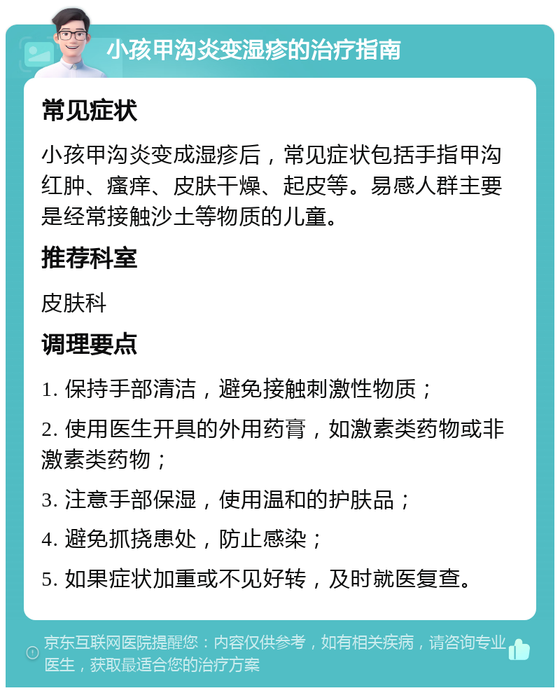 小孩甲沟炎变湿疹的治疗指南 常见症状 小孩甲沟炎变成湿疹后，常见症状包括手指甲沟红肿、瘙痒、皮肤干燥、起皮等。易感人群主要是经常接触沙土等物质的儿童。 推荐科室 皮肤科 调理要点 1. 保持手部清洁，避免接触刺激性物质； 2. 使用医生开具的外用药膏，如激素类药物或非激素类药物； 3. 注意手部保湿，使用温和的护肤品； 4. 避免抓挠患处，防止感染； 5. 如果症状加重或不见好转，及时就医复查。