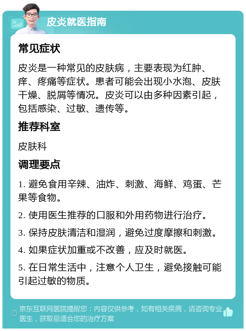 皮炎就医指南 常见症状 皮炎是一种常见的皮肤病，主要表现为红肿、痒、疼痛等症状。患者可能会出现小水泡、皮肤干燥、脱屑等情况。皮炎可以由多种因素引起，包括感染、过敏、遗传等。 推荐科室 皮肤科 调理要点 1. 避免食用辛辣、油炸、刺激、海鲜、鸡蛋、芒果等食物。 2. 使用医生推荐的口服和外用药物进行治疗。 3. 保持皮肤清洁和湿润，避免过度摩擦和刺激。 4. 如果症状加重或不改善，应及时就医。 5. 在日常生活中，注意个人卫生，避免接触可能引起过敏的物质。