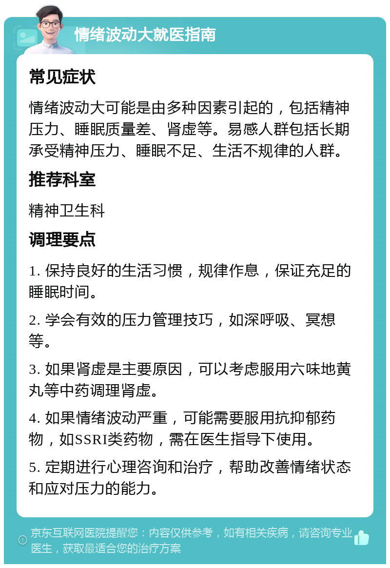 情绪波动大就医指南 常见症状 情绪波动大可能是由多种因素引起的，包括精神压力、睡眠质量差、肾虚等。易感人群包括长期承受精神压力、睡眠不足、生活不规律的人群。 推荐科室 精神卫生科 调理要点 1. 保持良好的生活习惯，规律作息，保证充足的睡眠时间。 2. 学会有效的压力管理技巧，如深呼吸、冥想等。 3. 如果肾虚是主要原因，可以考虑服用六味地黄丸等中药调理肾虚。 4. 如果情绪波动严重，可能需要服用抗抑郁药物，如SSRI类药物，需在医生指导下使用。 5. 定期进行心理咨询和治疗，帮助改善情绪状态和应对压力的能力。