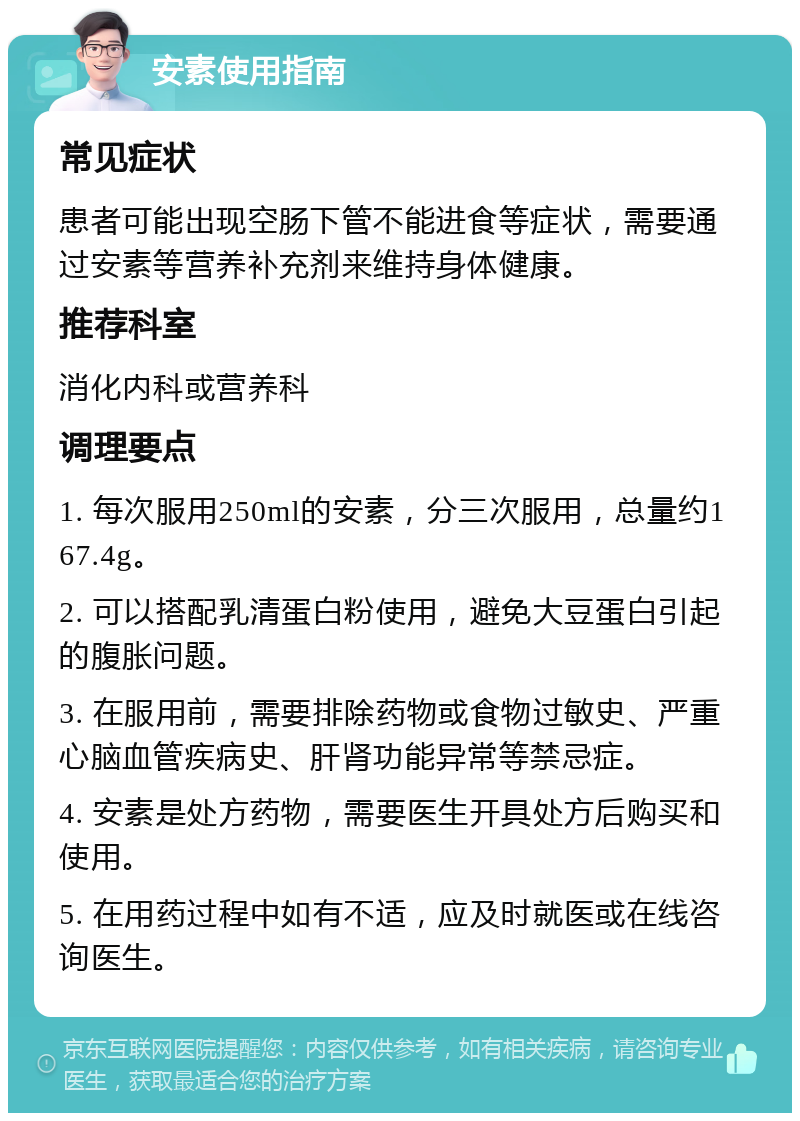 安素使用指南 常见症状 患者可能出现空肠下管不能进食等症状，需要通过安素等营养补充剂来维持身体健康。 推荐科室 消化内科或营养科 调理要点 1. 每次服用250ml的安素，分三次服用，总量约167.4g。 2. 可以搭配乳清蛋白粉使用，避免大豆蛋白引起的腹胀问题。 3. 在服用前，需要排除药物或食物过敏史、严重心脑血管疾病史、肝肾功能异常等禁忌症。 4. 安素是处方药物，需要医生开具处方后购买和使用。 5. 在用药过程中如有不适，应及时就医或在线咨询医生。