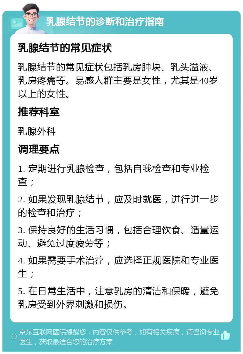 乳腺结节的诊断和治疗指南 乳腺结节的常见症状 乳腺结节的常见症状包括乳房肿块、乳头溢液、乳房疼痛等。易感人群主要是女性，尤其是40岁以上的女性。 推荐科室 乳腺外科 调理要点 1. 定期进行乳腺检查，包括自我检查和专业检查； 2. 如果发现乳腺结节，应及时就医，进行进一步的检查和治疗； 3. 保持良好的生活习惯，包括合理饮食、适量运动、避免过度疲劳等； 4. 如果需要手术治疗，应选择正规医院和专业医生； 5. 在日常生活中，注意乳房的清洁和保暖，避免乳房受到外界刺激和损伤。