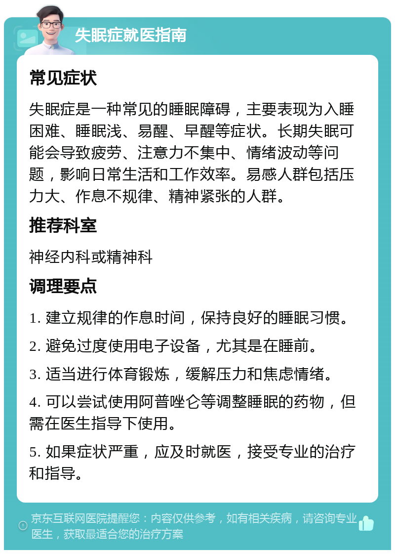 失眠症就医指南 常见症状 失眠症是一种常见的睡眠障碍，主要表现为入睡困难、睡眠浅、易醒、早醒等症状。长期失眠可能会导致疲劳、注意力不集中、情绪波动等问题，影响日常生活和工作效率。易感人群包括压力大、作息不规律、精神紧张的人群。 推荐科室 神经内科或精神科 调理要点 1. 建立规律的作息时间，保持良好的睡眠习惯。 2. 避免过度使用电子设备，尤其是在睡前。 3. 适当进行体育锻炼，缓解压力和焦虑情绪。 4. 可以尝试使用阿普唑仑等调整睡眠的药物，但需在医生指导下使用。 5. 如果症状严重，应及时就医，接受专业的治疗和指导。