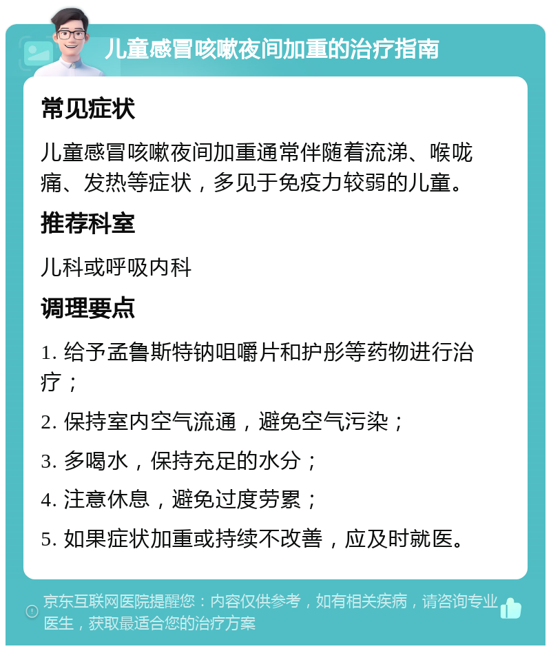 儿童感冒咳嗽夜间加重的治疗指南 常见症状 儿童感冒咳嗽夜间加重通常伴随着流涕、喉咙痛、发热等症状，多见于免疫力较弱的儿童。 推荐科室 儿科或呼吸内科 调理要点 1. 给予孟鲁斯特钠咀嚼片和护彤等药物进行治疗； 2. 保持室内空气流通，避免空气污染； 3. 多喝水，保持充足的水分； 4. 注意休息，避免过度劳累； 5. 如果症状加重或持续不改善，应及时就医。