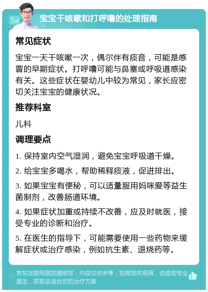 宝宝干咳嗽和打呼噜的处理指南 常见症状 宝宝一天干咳嗽一次，偶尔伴有痰音，可能是感冒的早期症状。打呼噜可能与鼻塞或呼吸道感染有关。这些症状在婴幼儿中较为常见，家长应密切关注宝宝的健康状况。 推荐科室 儿科 调理要点 1. 保持室内空气湿润，避免宝宝呼吸道干燥。 2. 给宝宝多喝水，帮助稀释痰液，促进排出。 3. 如果宝宝有便秘，可以适量服用妈咪爱等益生菌制剂，改善肠道环境。 4. 如果症状加重或持续不改善，应及时就医，接受专业的诊断和治疗。 5. 在医生的指导下，可能需要使用一些药物来缓解症状或治疗感染，例如抗生素、退烧药等。