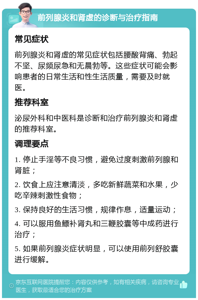 前列腺炎和肾虚的诊断与治疗指南 常见症状 前列腺炎和肾虚的常见症状包括腰酸背痛、勃起不坚、尿频尿急和无晨勃等。这些症状可能会影响患者的日常生活和性生活质量，需要及时就医。 推荐科室 泌尿外科和中医科是诊断和治疗前列腺炎和肾虚的推荐科室。 调理要点 1. 停止手淫等不良习惯，避免过度刺激前列腺和肾脏； 2. 饮食上应注意清淡，多吃新鲜蔬菜和水果，少吃辛辣刺激性食物； 3. 保持良好的生活习惯，规律作息，适量运动； 4. 可以服用鱼鳔补肾丸和三鞭胶囊等中成药进行治疗； 5. 如果前列腺炎症状明显，可以使用前列舒胶囊进行缓解。