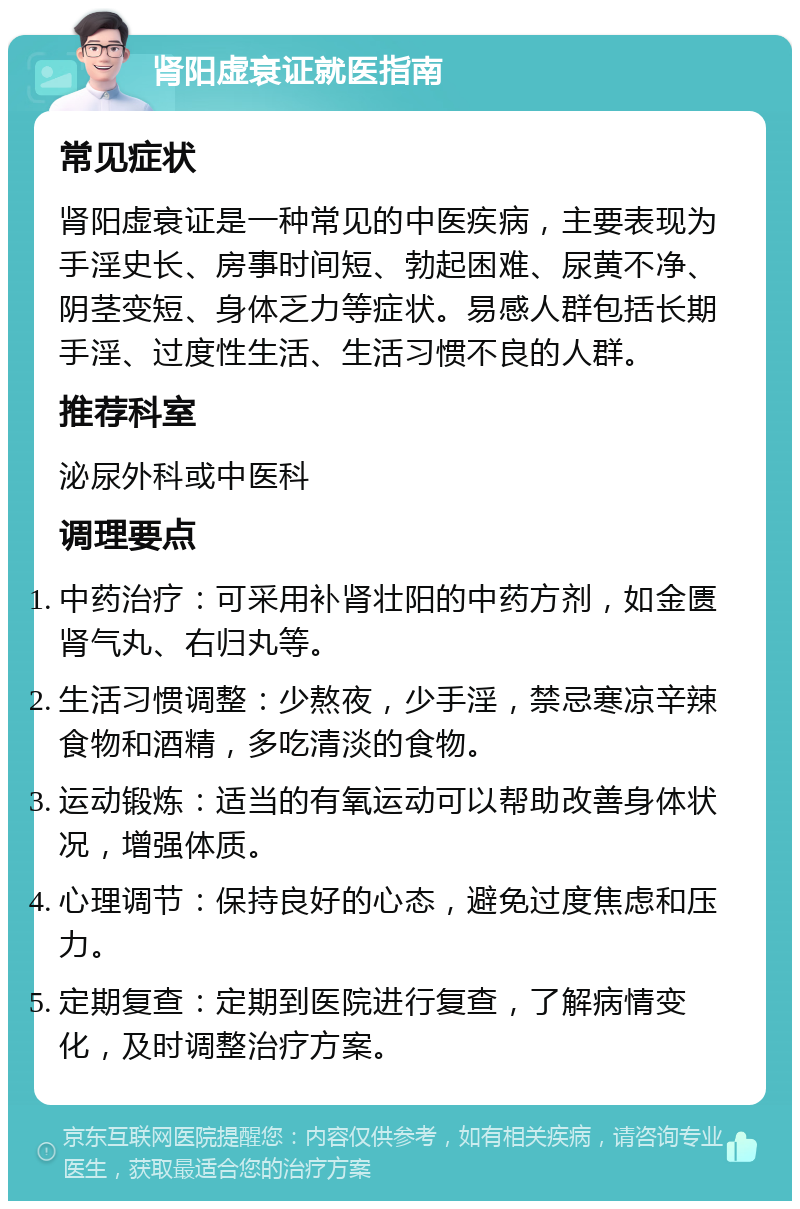 肾阳虚衰证就医指南 常见症状 肾阳虚衰证是一种常见的中医疾病，主要表现为手淫史长、房事时间短、勃起困难、尿黄不净、阴茎变短、身体乏力等症状。易感人群包括长期手淫、过度性生活、生活习惯不良的人群。 推荐科室 泌尿外科或中医科 调理要点 中药治疗：可采用补肾壮阳的中药方剂，如金匮肾气丸、右归丸等。 生活习惯调整：少熬夜，少手淫，禁忌寒凉辛辣食物和酒精，多吃清淡的食物。 运动锻炼：适当的有氧运动可以帮助改善身体状况，增强体质。 心理调节：保持良好的心态，避免过度焦虑和压力。 定期复查：定期到医院进行复查，了解病情变化，及时调整治疗方案。