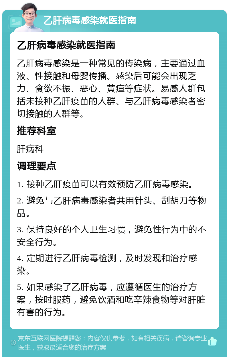 乙肝病毒感染就医指南 乙肝病毒感染就医指南 乙肝病毒感染是一种常见的传染病，主要通过血液、性接触和母婴传播。感染后可能会出现乏力、食欲不振、恶心、黄疸等症状。易感人群包括未接种乙肝疫苗的人群、与乙肝病毒感染者密切接触的人群等。 推荐科室 肝病科 调理要点 1. 接种乙肝疫苗可以有效预防乙肝病毒感染。 2. 避免与乙肝病毒感染者共用针头、刮胡刀等物品。 3. 保持良好的个人卫生习惯，避免性行为中的不安全行为。 4. 定期进行乙肝病毒检测，及时发现和治疗感染。 5. 如果感染了乙肝病毒，应遵循医生的治疗方案，按时服药，避免饮酒和吃辛辣食物等对肝脏有害的行为。