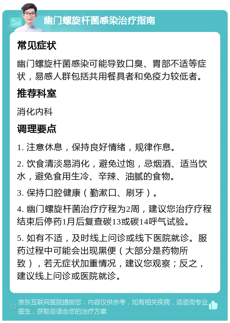 幽门螺旋杆菌感染治疗指南 常见症状 幽门螺旋杆菌感染可能导致口臭、胃部不适等症状，易感人群包括共用餐具者和免疫力较低者。 推荐科室 消化内科 调理要点 1. 注意休息，保持良好情绪，规律作息。 2. 饮食清淡易消化，避免过饱，忌烟酒、适当饮水，避免食用生冷、辛辣、油腻的食物。 3. 保持口腔健康（勤漱口、刷牙）。 4. 幽门螺旋杆菌治疗疗程为2周，建议您治疗疗程结束后停药1月后复查碳13或碳14呼气试验。 5. 如有不适，及时线上问诊或线下医院就诊。服药过程中可能会出现黑便（大部分是药物所致），若无症状加重情况，建议您观察；反之，建议线上问诊或医院就诊。