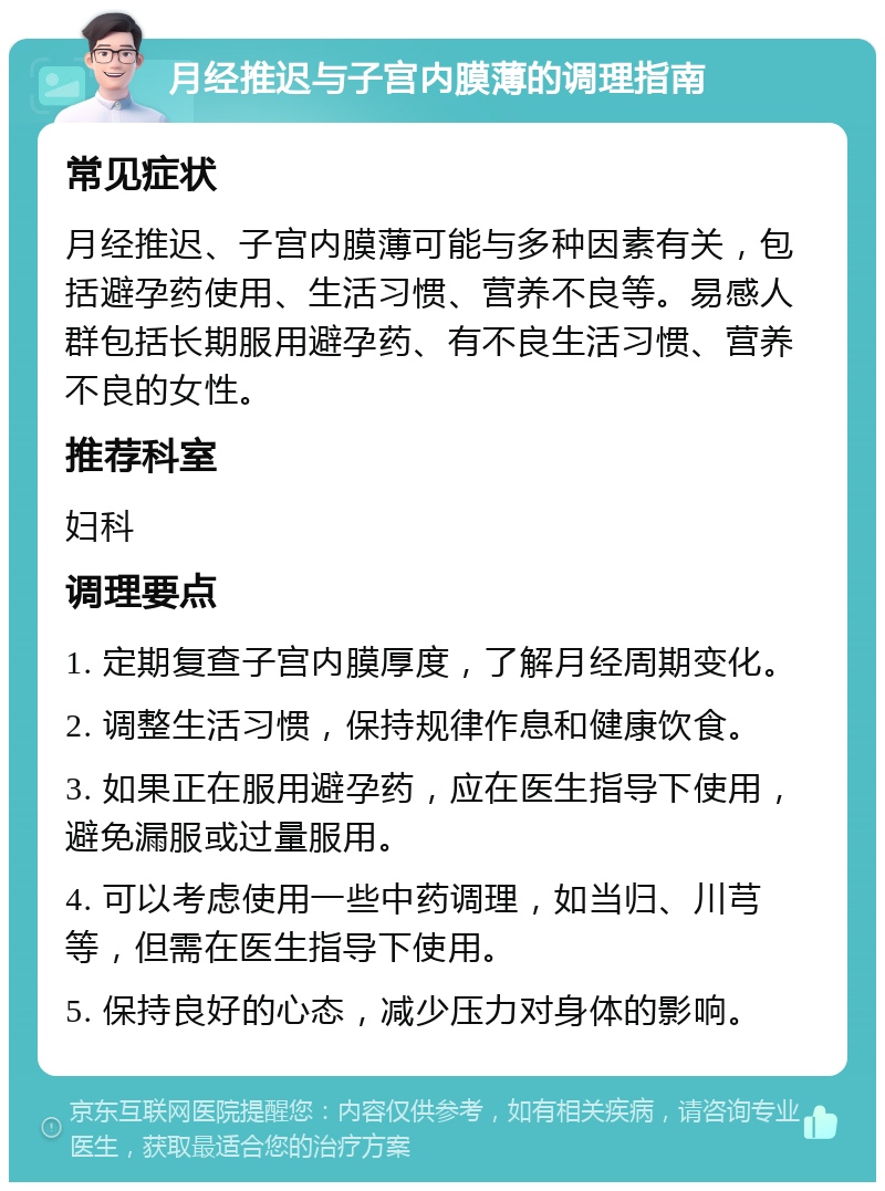 月经推迟与子宫内膜薄的调理指南 常见症状 月经推迟、子宫内膜薄可能与多种因素有关，包括避孕药使用、生活习惯、营养不良等。易感人群包括长期服用避孕药、有不良生活习惯、营养不良的女性。 推荐科室 妇科 调理要点 1. 定期复查子宫内膜厚度，了解月经周期变化。 2. 调整生活习惯，保持规律作息和健康饮食。 3. 如果正在服用避孕药，应在医生指导下使用，避免漏服或过量服用。 4. 可以考虑使用一些中药调理，如当归、川芎等，但需在医生指导下使用。 5. 保持良好的心态，减少压力对身体的影响。