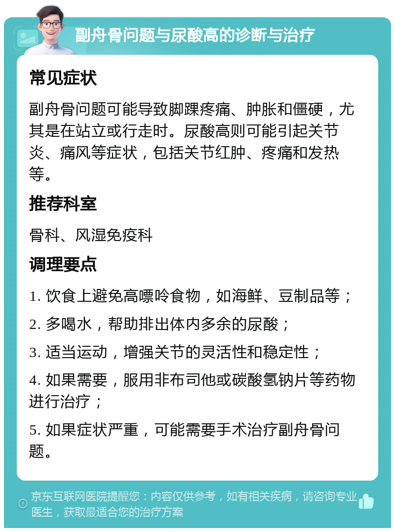 副舟骨问题与尿酸高的诊断与治疗 常见症状 副舟骨问题可能导致脚踝疼痛、肿胀和僵硬，尤其是在站立或行走时。尿酸高则可能引起关节炎、痛风等症状，包括关节红肿、疼痛和发热等。 推荐科室 骨科、风湿免疫科 调理要点 1. 饮食上避免高嘌呤食物，如海鲜、豆制品等； 2. 多喝水，帮助排出体内多余的尿酸； 3. 适当运动，增强关节的灵活性和稳定性； 4. 如果需要，服用非布司他或碳酸氢钠片等药物进行治疗； 5. 如果症状严重，可能需要手术治疗副舟骨问题。