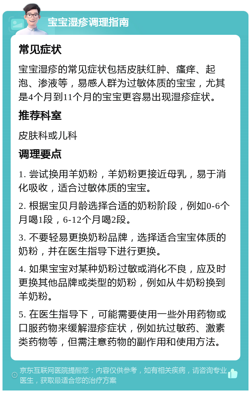 宝宝湿疹调理指南 常见症状 宝宝湿疹的常见症状包括皮肤红肿、瘙痒、起泡、渗液等，易感人群为过敏体质的宝宝，尤其是4个月到11个月的宝宝更容易出现湿疹症状。 推荐科室 皮肤科或儿科 调理要点 1. 尝试换用羊奶粉，羊奶粉更接近母乳，易于消化吸收，适合过敏体质的宝宝。 2. 根据宝贝月龄选择合适的奶粉阶段，例如0-6个月喝1段，6-12个月喝2段。 3. 不要轻易更换奶粉品牌，选择适合宝宝体质的奶粉，并在医生指导下进行更换。 4. 如果宝宝对某种奶粉过敏或消化不良，应及时更换其他品牌或类型的奶粉，例如从牛奶粉换到羊奶粉。 5. 在医生指导下，可能需要使用一些外用药物或口服药物来缓解湿疹症状，例如抗过敏药、激素类药物等，但需注意药物的副作用和使用方法。