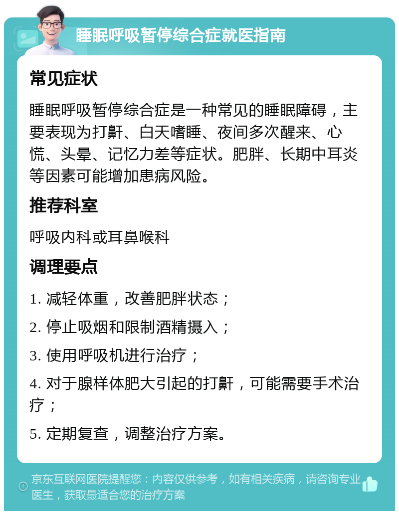 睡眠呼吸暂停综合症就医指南 常见症状 睡眠呼吸暂停综合症是一种常见的睡眠障碍，主要表现为打鼾、白天嗜睡、夜间多次醒来、心慌、头晕、记忆力差等症状。肥胖、长期中耳炎等因素可能增加患病风险。 推荐科室 呼吸内科或耳鼻喉科 调理要点 1. 减轻体重，改善肥胖状态； 2. 停止吸烟和限制酒精摄入； 3. 使用呼吸机进行治疗； 4. 对于腺样体肥大引起的打鼾，可能需要手术治疗； 5. 定期复查，调整治疗方案。