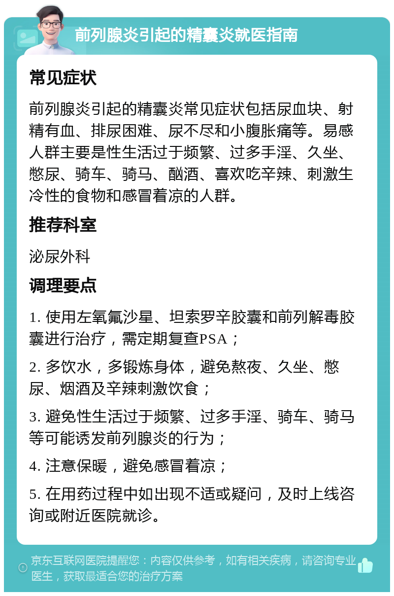 前列腺炎引起的精囊炎就医指南 常见症状 前列腺炎引起的精囊炎常见症状包括尿血块、射精有血、排尿困难、尿不尽和小腹胀痛等。易感人群主要是性生活过于频繁、过多手淫、久坐、憋尿、骑车、骑马、酗酒、喜欢吃辛辣、刺激生冷性的食物和感冒着凉的人群。 推荐科室 泌尿外科 调理要点 1. 使用左氧氟沙星、坦索罗辛胶囊和前列解毒胶囊进行治疗，需定期复查PSA； 2. 多饮水，多锻炼身体，避免熬夜、久坐、憋尿、烟酒及辛辣刺激饮食； 3. 避免性生活过于频繁、过多手淫、骑车、骑马等可能诱发前列腺炎的行为； 4. 注意保暖，避免感冒着凉； 5. 在用药过程中如出现不适或疑问，及时上线咨询或附近医院就诊。