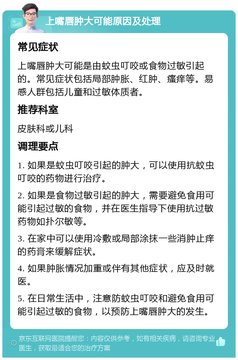 上嘴唇肿大可能原因及处理 常见症状 上嘴唇肿大可能是由蚊虫叮咬或食物过敏引起的。常见症状包括局部肿胀、红肿、瘙痒等。易感人群包括儿童和过敏体质者。 推荐科室 皮肤科或儿科 调理要点 1. 如果是蚊虫叮咬引起的肿大，可以使用抗蚊虫叮咬的药物进行治疗。 2. 如果是食物过敏引起的肿大，需要避免食用可能引起过敏的食物，并在医生指导下使用抗过敏药物如扑尔敏等。 3. 在家中可以使用冷敷或局部涂抹一些消肿止痒的药膏来缓解症状。 4. 如果肿胀情况加重或伴有其他症状，应及时就医。 5. 在日常生活中，注意防蚊虫叮咬和避免食用可能引起过敏的食物，以预防上嘴唇肿大的发生。