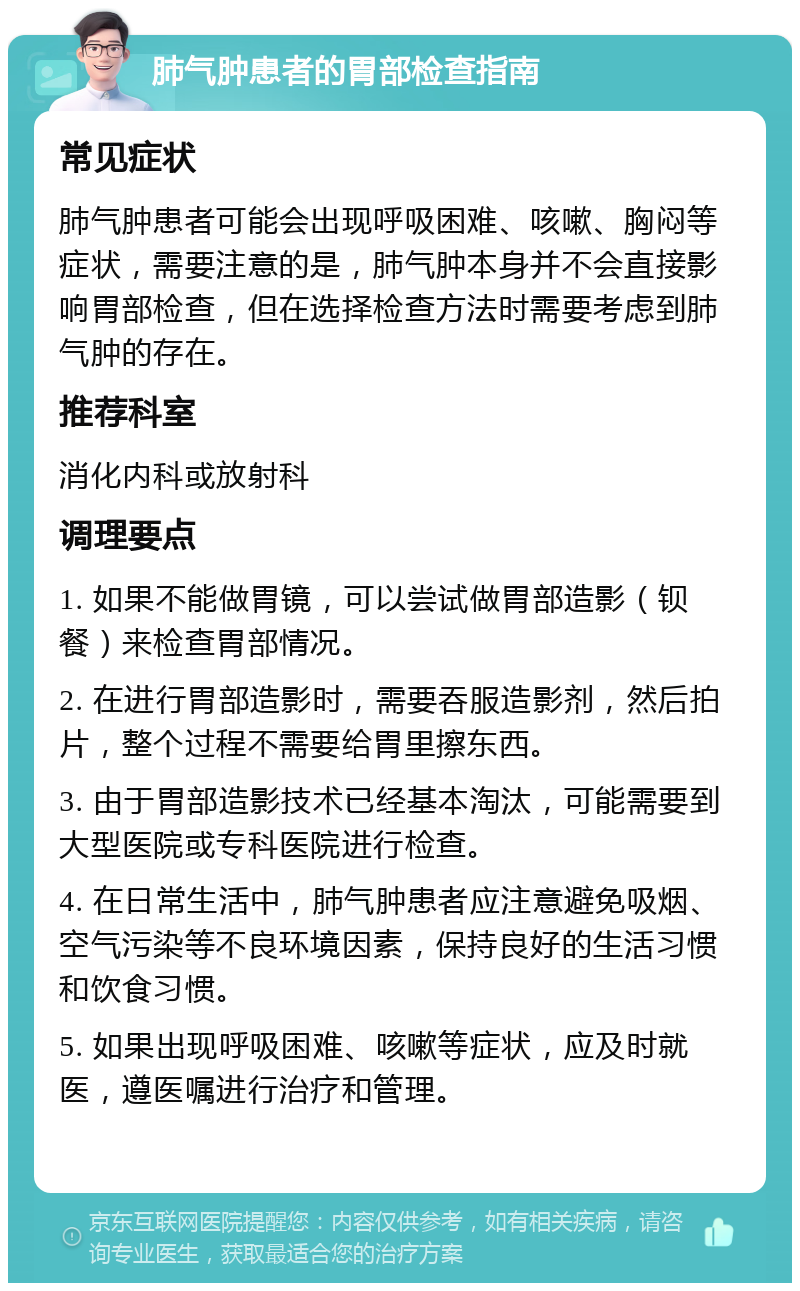 肺气肿患者的胃部检查指南 常见症状 肺气肿患者可能会出现呼吸困难、咳嗽、胸闷等症状，需要注意的是，肺气肿本身并不会直接影响胃部检查，但在选择检查方法时需要考虑到肺气肿的存在。 推荐科室 消化内科或放射科 调理要点 1. 如果不能做胃镜，可以尝试做胃部造影（钡餐）来检查胃部情况。 2. 在进行胃部造影时，需要吞服造影剂，然后拍片，整个过程不需要给胃里擦东西。 3. 由于胃部造影技术已经基本淘汰，可能需要到大型医院或专科医院进行检查。 4. 在日常生活中，肺气肿患者应注意避免吸烟、空气污染等不良环境因素，保持良好的生活习惯和饮食习惯。 5. 如果出现呼吸困难、咳嗽等症状，应及时就医，遵医嘱进行治疗和管理。