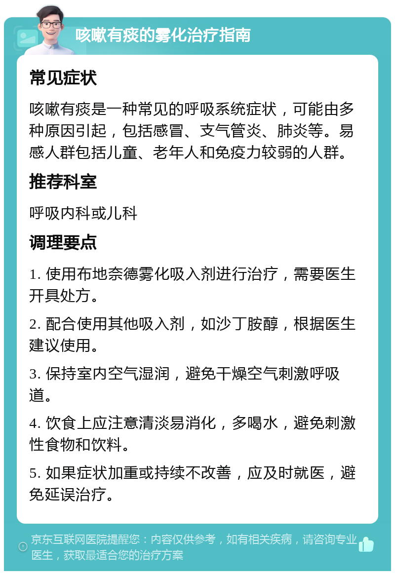 咳嗽有痰的雾化治疗指南 常见症状 咳嗽有痰是一种常见的呼吸系统症状，可能由多种原因引起，包括感冒、支气管炎、肺炎等。易感人群包括儿童、老年人和免疫力较弱的人群。 推荐科室 呼吸内科或儿科 调理要点 1. 使用布地奈德雾化吸入剂进行治疗，需要医生开具处方。 2. 配合使用其他吸入剂，如沙丁胺醇，根据医生建议使用。 3. 保持室内空气湿润，避免干燥空气刺激呼吸道。 4. 饮食上应注意清淡易消化，多喝水，避免刺激性食物和饮料。 5. 如果症状加重或持续不改善，应及时就医，避免延误治疗。