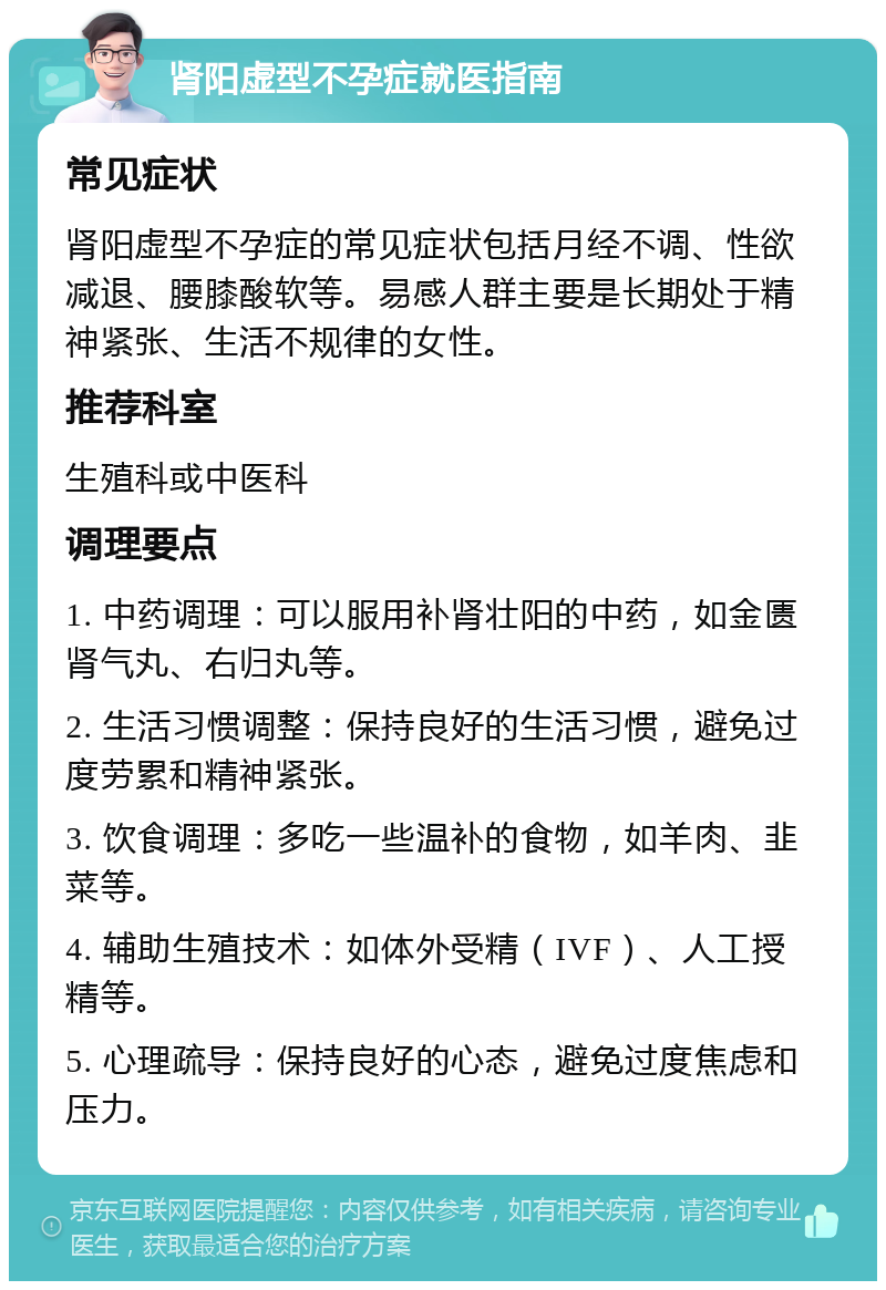 肾阳虚型不孕症就医指南 常见症状 肾阳虚型不孕症的常见症状包括月经不调、性欲减退、腰膝酸软等。易感人群主要是长期处于精神紧张、生活不规律的女性。 推荐科室 生殖科或中医科 调理要点 1. 中药调理：可以服用补肾壮阳的中药，如金匮肾气丸、右归丸等。 2. 生活习惯调整：保持良好的生活习惯，避免过度劳累和精神紧张。 3. 饮食调理：多吃一些温补的食物，如羊肉、韭菜等。 4. 辅助生殖技术：如体外受精（IVF）、人工授精等。 5. 心理疏导：保持良好的心态，避免过度焦虑和压力。