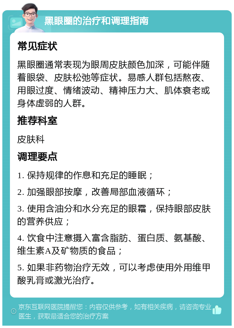 黑眼圈的治疗和调理指南 常见症状 黑眼圈通常表现为眼周皮肤颜色加深，可能伴随着眼袋、皮肤松弛等症状。易感人群包括熬夜、用眼过度、情绪波动、精神压力大、肌体衰老或身体虚弱的人群。 推荐科室 皮肤科 调理要点 1. 保持规律的作息和充足的睡眠； 2. 加强眼部按摩，改善局部血液循环； 3. 使用含油分和水分充足的眼霜，保持眼部皮肤的营养供应； 4. 饮食中注意摄入富含脂肪、蛋白质、氨基酸、维生素A及矿物质的食品； 5. 如果非药物治疗无效，可以考虑使用外用维甲酸乳膏或激光治疗。