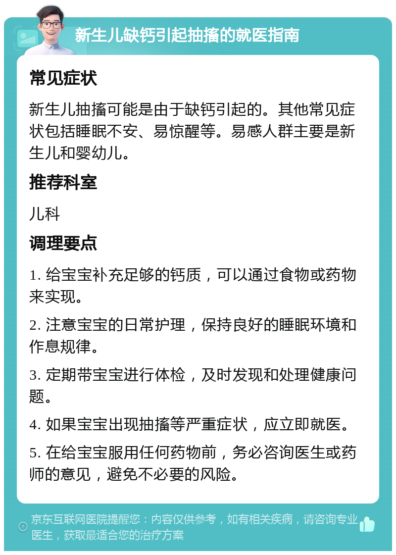 新生儿缺钙引起抽搐的就医指南 常见症状 新生儿抽搐可能是由于缺钙引起的。其他常见症状包括睡眠不安、易惊醒等。易感人群主要是新生儿和婴幼儿。 推荐科室 儿科 调理要点 1. 给宝宝补充足够的钙质，可以通过食物或药物来实现。 2. 注意宝宝的日常护理，保持良好的睡眠环境和作息规律。 3. 定期带宝宝进行体检，及时发现和处理健康问题。 4. 如果宝宝出现抽搐等严重症状，应立即就医。 5. 在给宝宝服用任何药物前，务必咨询医生或药师的意见，避免不必要的风险。