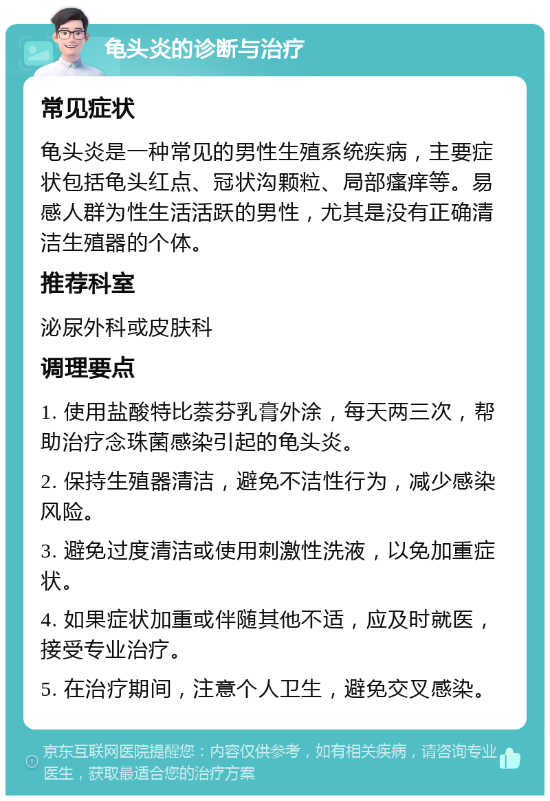 龟头炎的诊断与治疗 常见症状 龟头炎是一种常见的男性生殖系统疾病，主要症状包括龟头红点、冠状沟颗粒、局部瘙痒等。易感人群为性生活活跃的男性，尤其是没有正确清洁生殖器的个体。 推荐科室 泌尿外科或皮肤科 调理要点 1. 使用盐酸特比萘芬乳膏外涂，每天两三次，帮助治疗念珠菌感染引起的龟头炎。 2. 保持生殖器清洁，避免不洁性行为，减少感染风险。 3. 避免过度清洁或使用刺激性洗液，以免加重症状。 4. 如果症状加重或伴随其他不适，应及时就医，接受专业治疗。 5. 在治疗期间，注意个人卫生，避免交叉感染。