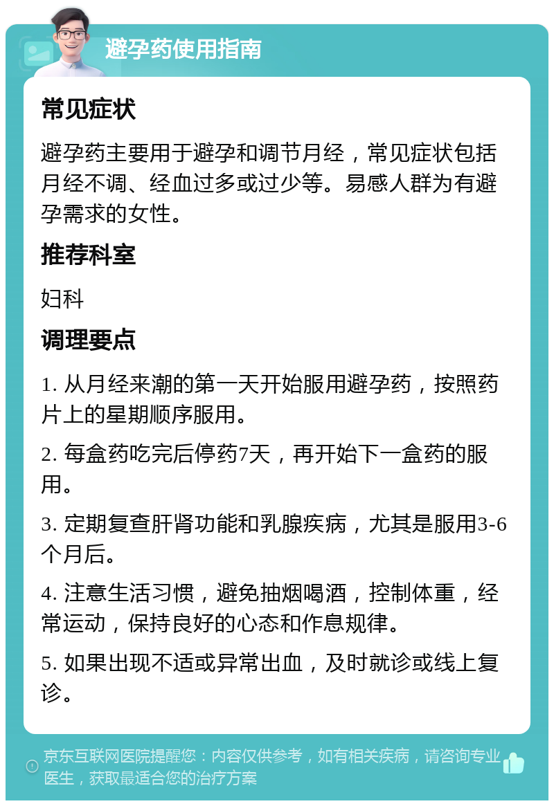 避孕药使用指南 常见症状 避孕药主要用于避孕和调节月经，常见症状包括月经不调、经血过多或过少等。易感人群为有避孕需求的女性。 推荐科室 妇科 调理要点 1. 从月经来潮的第一天开始服用避孕药，按照药片上的星期顺序服用。 2. 每盒药吃完后停药7天，再开始下一盒药的服用。 3. 定期复查肝肾功能和乳腺疾病，尤其是服用3-6个月后。 4. 注意生活习惯，避免抽烟喝酒，控制体重，经常运动，保持良好的心态和作息规律。 5. 如果出现不适或异常出血，及时就诊或线上复诊。