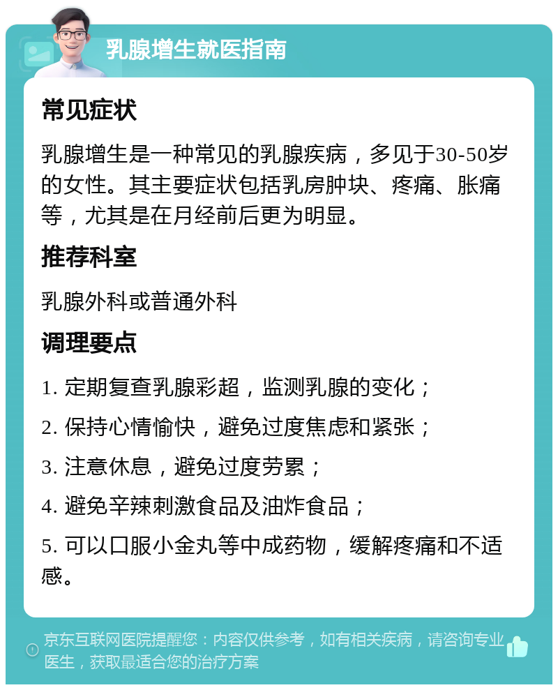 乳腺增生就医指南 常见症状 乳腺增生是一种常见的乳腺疾病，多见于30-50岁的女性。其主要症状包括乳房肿块、疼痛、胀痛等，尤其是在月经前后更为明显。 推荐科室 乳腺外科或普通外科 调理要点 1. 定期复查乳腺彩超，监测乳腺的变化； 2. 保持心情愉快，避免过度焦虑和紧张； 3. 注意休息，避免过度劳累； 4. 避免辛辣刺激食品及油炸食品； 5. 可以口服小金丸等中成药物，缓解疼痛和不适感。