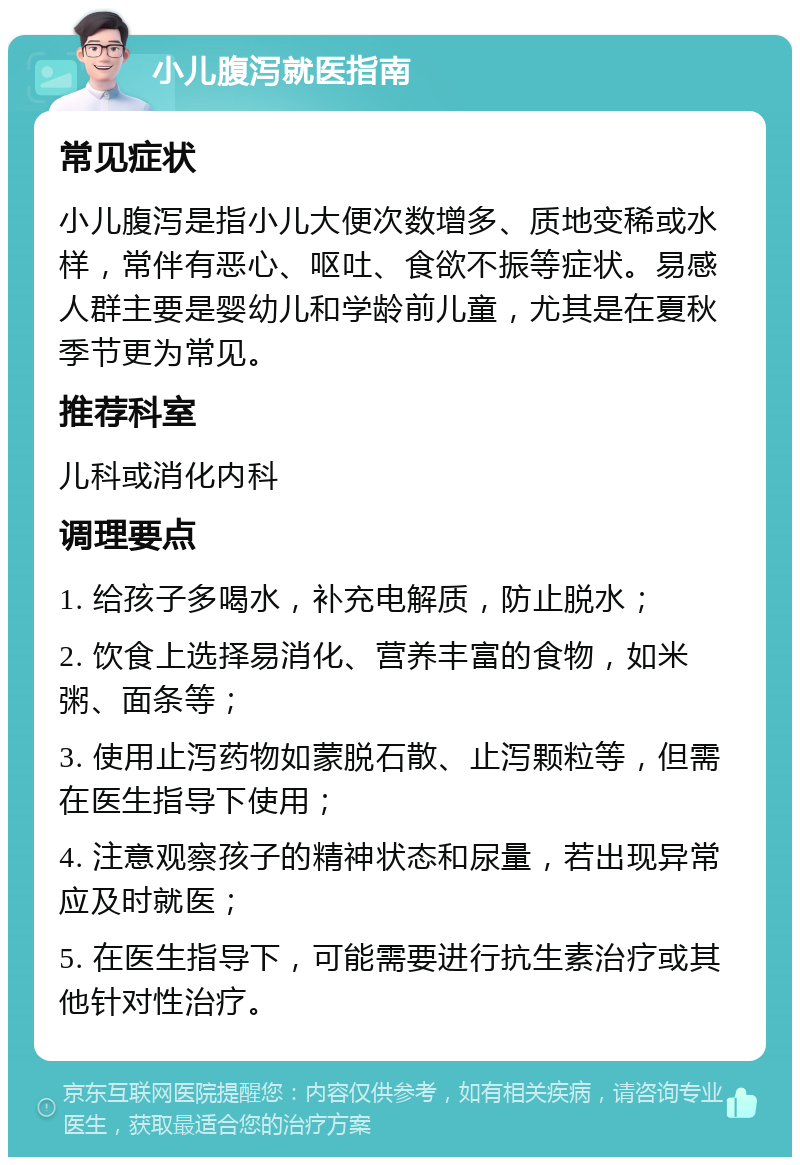 小儿腹泻就医指南 常见症状 小儿腹泻是指小儿大便次数增多、质地变稀或水样，常伴有恶心、呕吐、食欲不振等症状。易感人群主要是婴幼儿和学龄前儿童，尤其是在夏秋季节更为常见。 推荐科室 儿科或消化内科 调理要点 1. 给孩子多喝水，补充电解质，防止脱水； 2. 饮食上选择易消化、营养丰富的食物，如米粥、面条等； 3. 使用止泻药物如蒙脱石散、止泻颗粒等，但需在医生指导下使用； 4. 注意观察孩子的精神状态和尿量，若出现异常应及时就医； 5. 在医生指导下，可能需要进行抗生素治疗或其他针对性治疗。