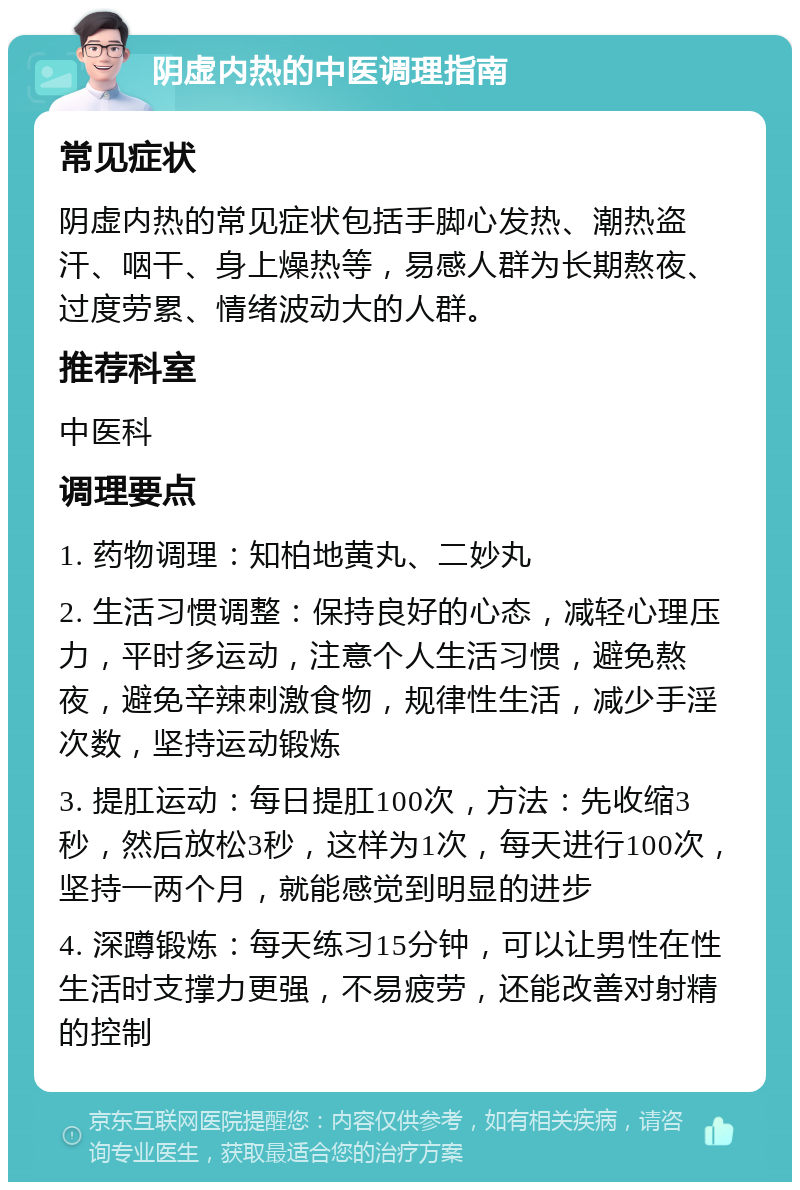 阴虚内热的中医调理指南 常见症状 阴虚内热的常见症状包括手脚心发热、潮热盗汗、咽干、身上燥热等，易感人群为长期熬夜、过度劳累、情绪波动大的人群。 推荐科室 中医科 调理要点 1. 药物调理：知柏地黄丸、二妙丸 2. 生活习惯调整：保持良好的心态，减轻心理压力，平时多运动，注意个人生活习惯，避免熬夜，避免辛辣刺激食物，规律性生活，减少手淫次数，坚持运动锻炼 3. 提肛运动：每日提肛100次，方法：先收缩3秒，然后放松3秒，这样为1次，每天进行100次，坚持一两个月，就能感觉到明显的进步 4. 深蹲锻炼：每天练习15分钟，可以让男性在性生活时支撑力更强，不易疲劳，还能改善对射精的控制