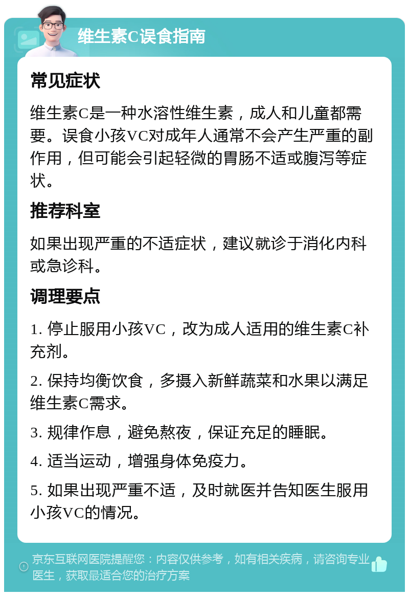 维生素C误食指南 常见症状 维生素C是一种水溶性维生素，成人和儿童都需要。误食小孩VC对成年人通常不会产生严重的副作用，但可能会引起轻微的胃肠不适或腹泻等症状。 推荐科室 如果出现严重的不适症状，建议就诊于消化内科或急诊科。 调理要点 1. 停止服用小孩VC，改为成人适用的维生素C补充剂。 2. 保持均衡饮食，多摄入新鲜蔬菜和水果以满足维生素C需求。 3. 规律作息，避免熬夜，保证充足的睡眠。 4. 适当运动，增强身体免疫力。 5. 如果出现严重不适，及时就医并告知医生服用小孩VC的情况。