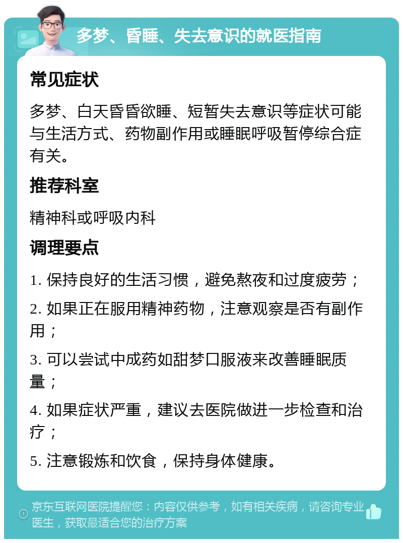 多梦、昏睡、失去意识的就医指南 常见症状 多梦、白天昏昏欲睡、短暂失去意识等症状可能与生活方式、药物副作用或睡眠呼吸暂停综合症有关。 推荐科室 精神科或呼吸内科 调理要点 1. 保持良好的生活习惯，避免熬夜和过度疲劳； 2. 如果正在服用精神药物，注意观察是否有副作用； 3. 可以尝试中成药如甜梦口服液来改善睡眠质量； 4. 如果症状严重，建议去医院做进一步检查和治疗； 5. 注意锻炼和饮食，保持身体健康。