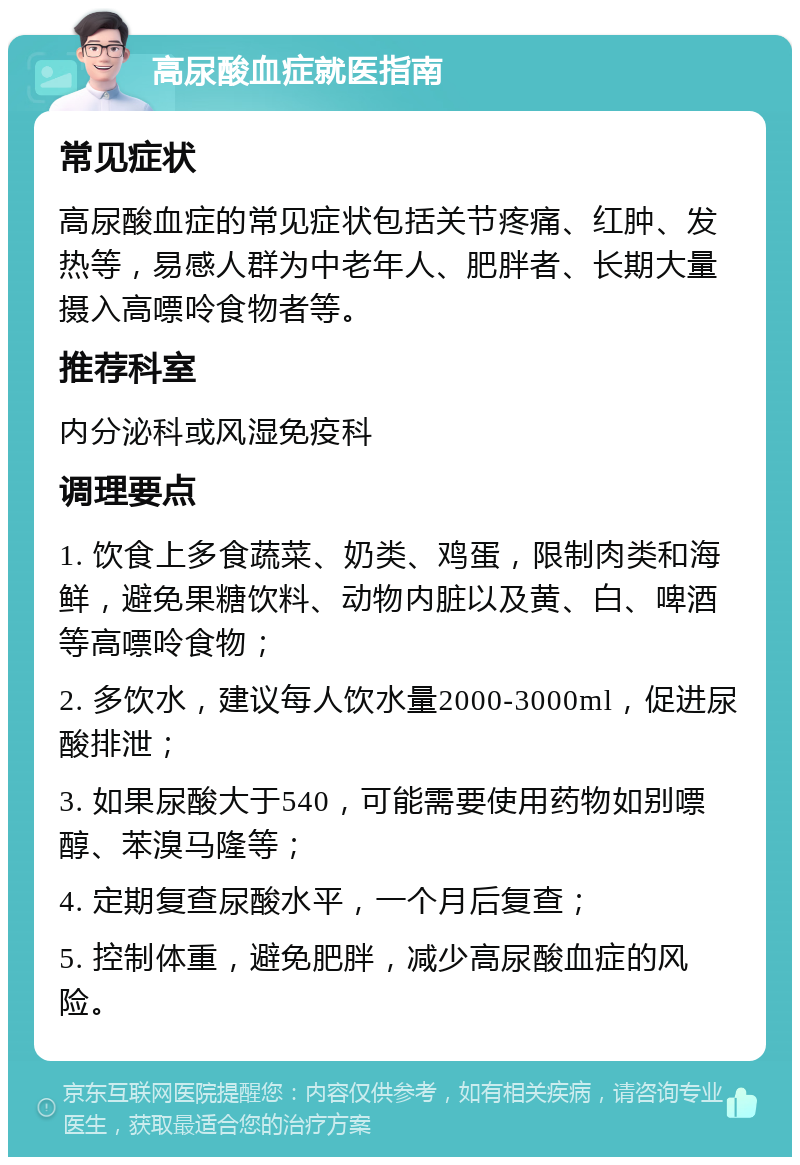 高尿酸血症就医指南 常见症状 高尿酸血症的常见症状包括关节疼痛、红肿、发热等，易感人群为中老年人、肥胖者、长期大量摄入高嘌呤食物者等。 推荐科室 内分泌科或风湿免疫科 调理要点 1. 饮食上多食蔬菜、奶类、鸡蛋，限制肉类和海鲜，避免果糖饮料、动物内脏以及黄、白、啤酒等高嘌呤食物； 2. 多饮水，建议每人饮水量2000-3000ml，促进尿酸排泄； 3. 如果尿酸大于540，可能需要使用药物如别嘌醇、苯溴马隆等； 4. 定期复查尿酸水平，一个月后复查； 5. 控制体重，避免肥胖，减少高尿酸血症的风险。