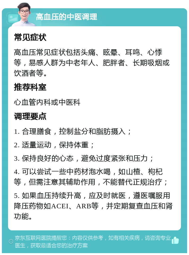 高血压的中医调理 常见症状 高血压常见症状包括头痛、眩晕、耳鸣、心悸等，易感人群为中老年人、肥胖者、长期吸烟或饮酒者等。 推荐科室 心血管内科或中医科 调理要点 1. 合理膳食，控制盐分和脂肪摄入； 2. 适量运动，保持体重； 3. 保持良好的心态，避免过度紧张和压力； 4. 可以尝试一些中药材泡水喝，如山楂、枸杞等，但需注意其辅助作用，不能替代正规治疗； 5. 如果血压持续升高，应及时就医，遵医嘱服用降压药物如ACEI、ARB等，并定期复查血压和肾功能。