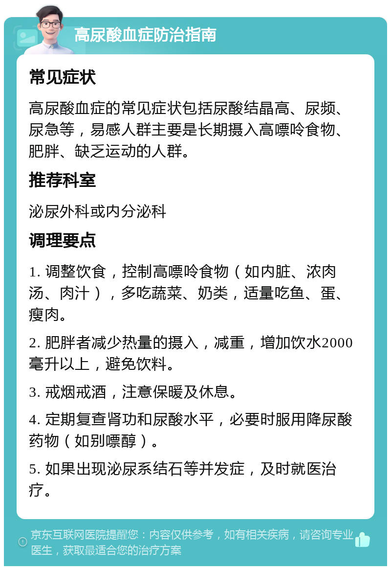 高尿酸血症防治指南 常见症状 高尿酸血症的常见症状包括尿酸结晶高、尿频、尿急等，易感人群主要是长期摄入高嘌呤食物、肥胖、缺乏运动的人群。 推荐科室 泌尿外科或内分泌科 调理要点 1. 调整饮食，控制高嘌呤食物（如内脏、浓肉汤、肉汁），多吃蔬菜、奶类，适量吃鱼、蛋、瘦肉。 2. 肥胖者减少热量的摄入，减重，增加饮水2000毫升以上，避免饮料。 3. 戒烟戒酒，注意保暖及休息。 4. 定期复查肾功和尿酸水平，必要时服用降尿酸药物（如别嘌醇）。 5. 如果出现泌尿系结石等并发症，及时就医治疗。