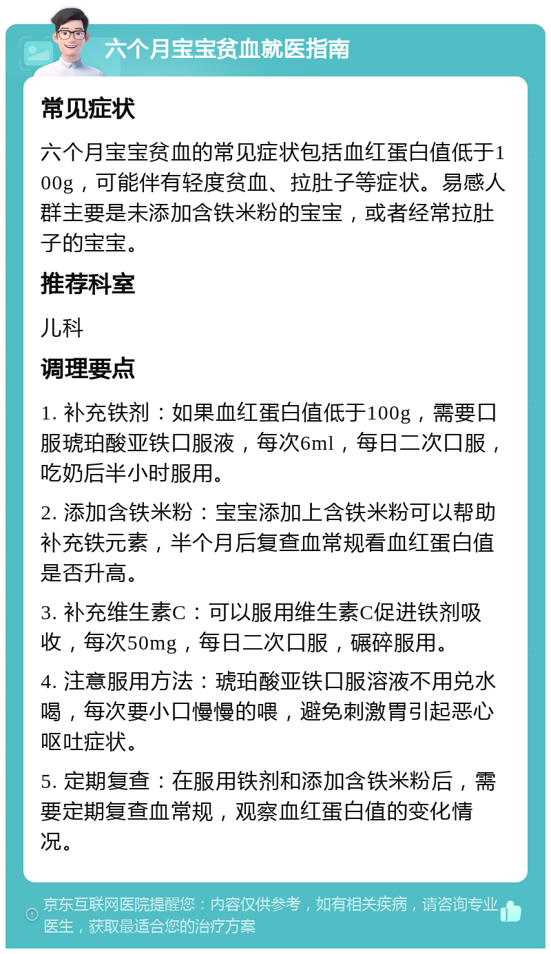 六个月宝宝贫血就医指南 常见症状 六个月宝宝贫血的常见症状包括血红蛋白值低于100g，可能伴有轻度贫血、拉肚子等症状。易感人群主要是未添加含铁米粉的宝宝，或者经常拉肚子的宝宝。 推荐科室 儿科 调理要点 1. 补充铁剂：如果血红蛋白值低于100g，需要口服琥珀酸亚铁口服液，每次6ml，每日二次口服，吃奶后半小时服用。 2. 添加含铁米粉：宝宝添加上含铁米粉可以帮助补充铁元素，半个月后复查血常规看血红蛋白值是否升高。 3. 补充维生素C：可以服用维生素C促进铁剂吸收，每次50mg，每日二次口服，碾碎服用。 4. 注意服用方法：琥珀酸亚铁口服溶液不用兑水喝，每次要小口慢慢的喂，避免刺激胃引起恶心呕吐症状。 5. 定期复查：在服用铁剂和添加含铁米粉后，需要定期复查血常规，观察血红蛋白值的变化情况。