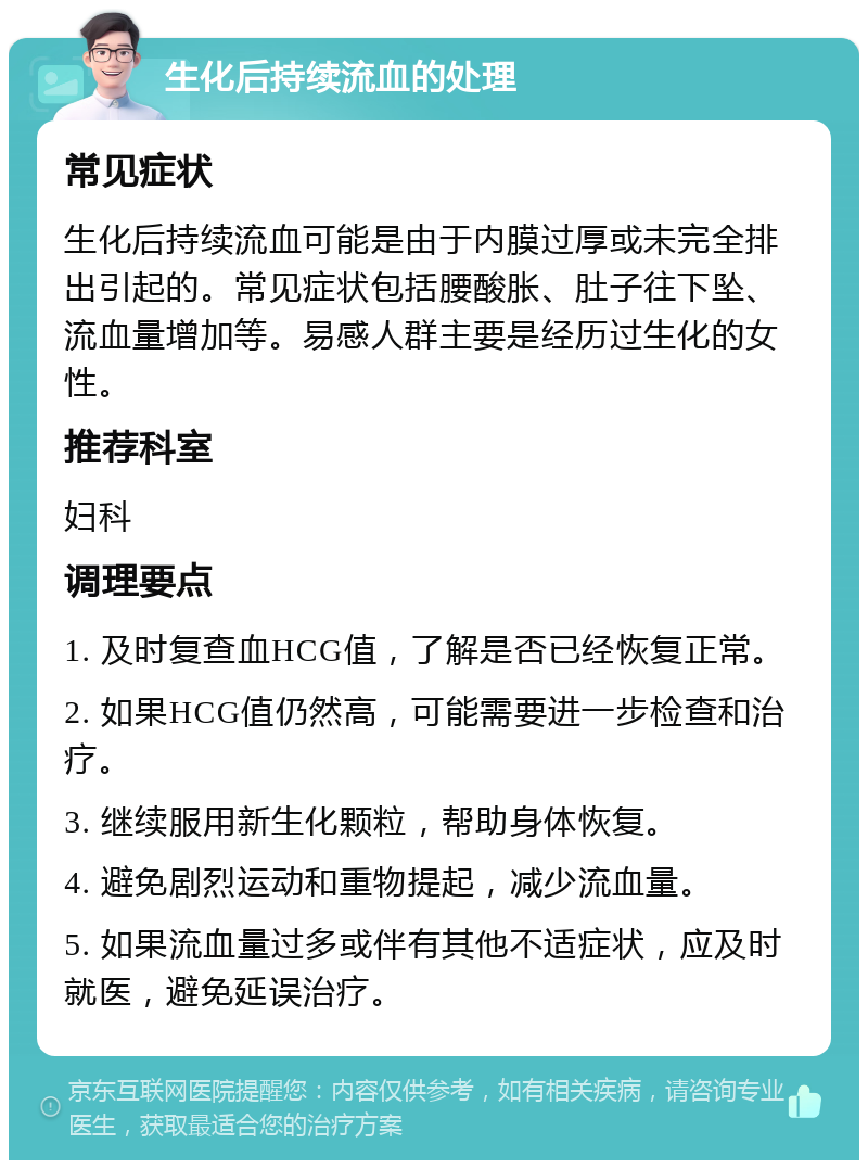 生化后持续流血的处理 常见症状 生化后持续流血可能是由于内膜过厚或未完全排出引起的。常见症状包括腰酸胀、肚子往下坠、流血量增加等。易感人群主要是经历过生化的女性。 推荐科室 妇科 调理要点 1. 及时复查血HCG值，了解是否已经恢复正常。 2. 如果HCG值仍然高，可能需要进一步检查和治疗。 3. 继续服用新生化颗粒，帮助身体恢复。 4. 避免剧烈运动和重物提起，减少流血量。 5. 如果流血量过多或伴有其他不适症状，应及时就医，避免延误治疗。