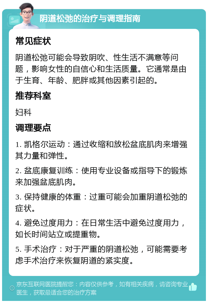 阴道松弛的治疗与调理指南 常见症状 阴道松弛可能会导致阴吹、性生活不满意等问题，影响女性的自信心和生活质量。它通常是由于生育、年龄、肥胖或其他因素引起的。 推荐科室 妇科 调理要点 1. 凯格尔运动：通过收缩和放松盆底肌肉来增强其力量和弹性。 2. 盆底康复训练：使用专业设备或指导下的锻炼来加强盆底肌肉。 3. 保持健康的体重：过重可能会加重阴道松弛的症状。 4. 避免过度用力：在日常生活中避免过度用力，如长时间站立或提重物。 5. 手术治疗：对于严重的阴道松弛，可能需要考虑手术治疗来恢复阴道的紧实度。